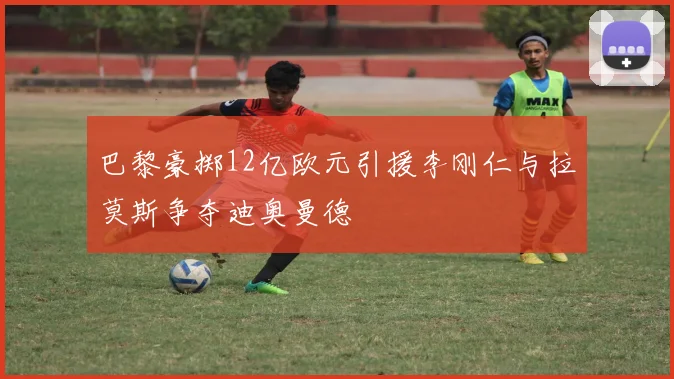巴黎豪掷12亿欧元引援李刚仁与拉莫斯争夺迪奥曼德