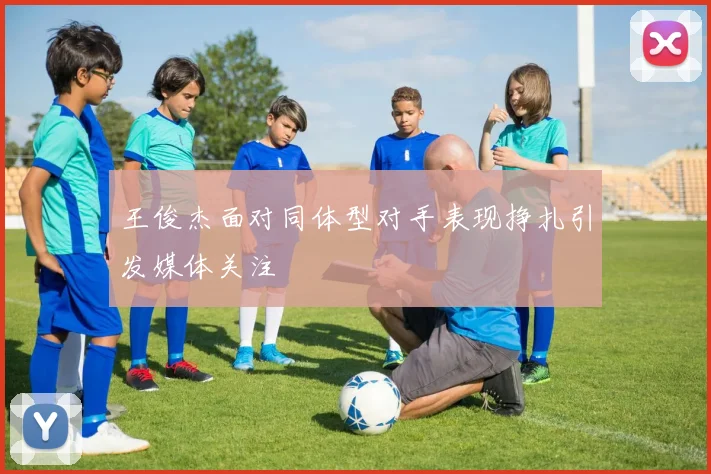 王俊杰面对同体型对手表现挣扎引发媒体关注