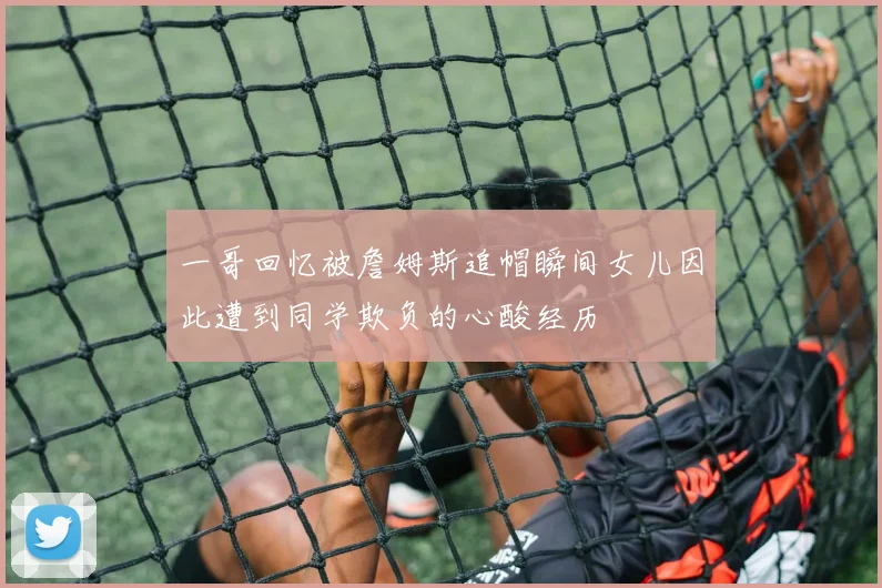 一哥回忆被詹姆斯追帽瞬间女儿因此遭到同学欺负的心酸经历