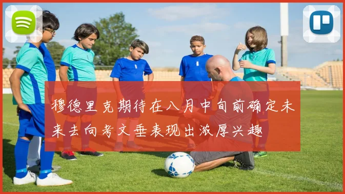 穆德里克期待在八月中旬前确定未来去向考文垂表现出浓厚兴趣