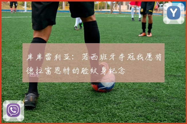库库雷利亚：若西班牙夺冠我愿将德拉富恩特的脸纹身纪念