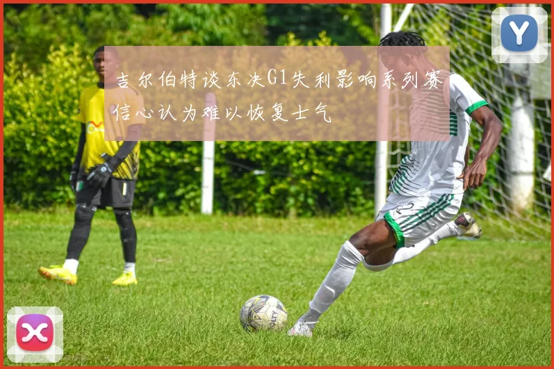 吉尔伯特谈东决G1失利影响系列赛信心认为难以恢复士气
