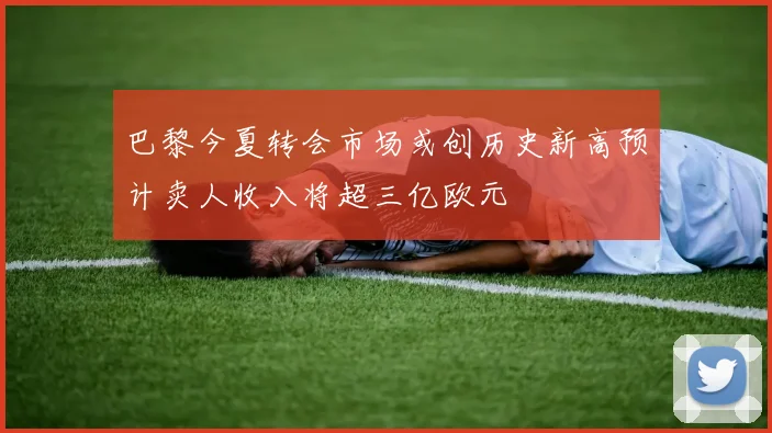 巴黎今夏转会市场或创历史新高预计卖人收入将超三亿欧元