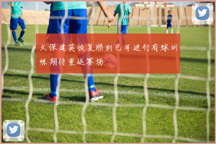 久保建英恢复顺利已可进行有球训练期待重返赛场