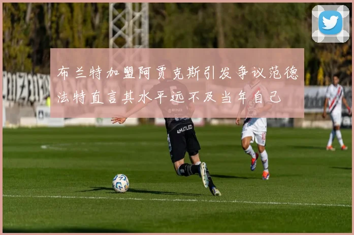 布兰特加盟阿贾克斯引发争议范德法特直言其水平远不及当年自己