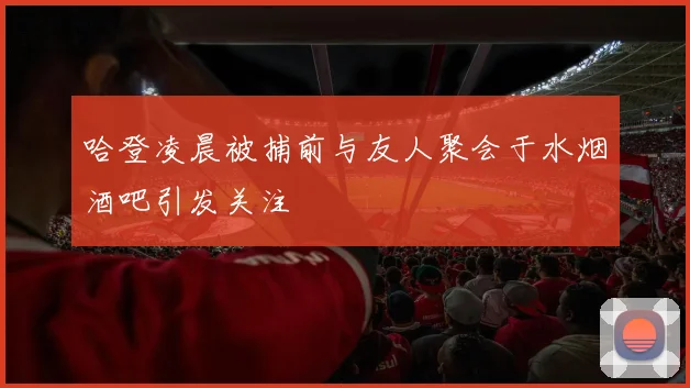 哈登凌晨被捕前与友人聚会于水烟酒吧引发关注