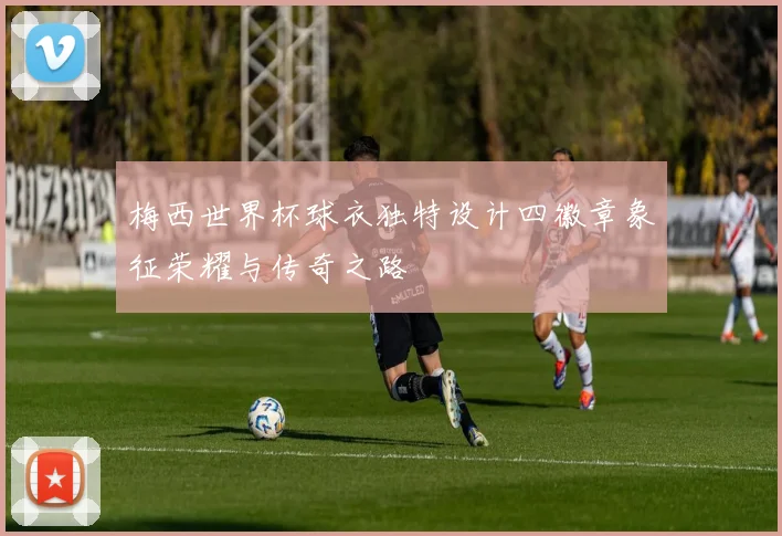 梅西世界杯球衣独特设计四徽章象征荣耀与传奇之路
