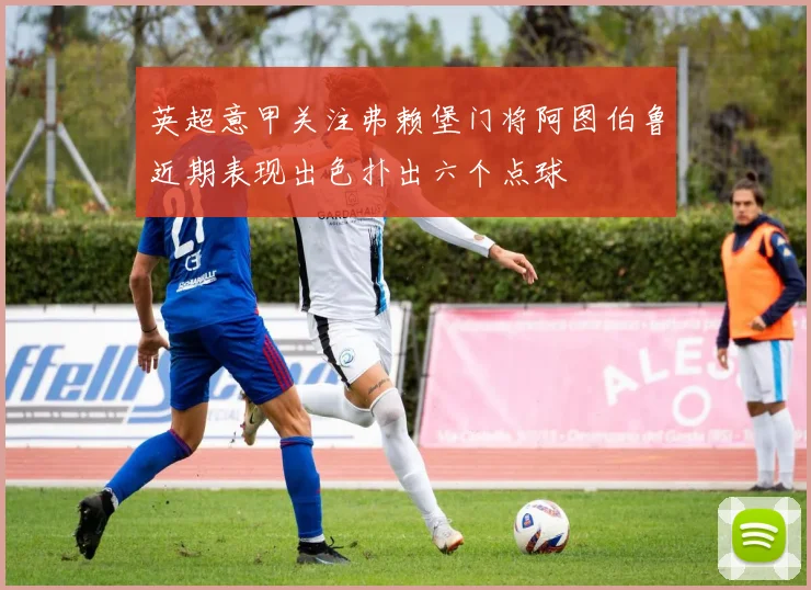 英超意甲关注弗赖堡门将阿图伯鲁近期表现出色扑出六个点球