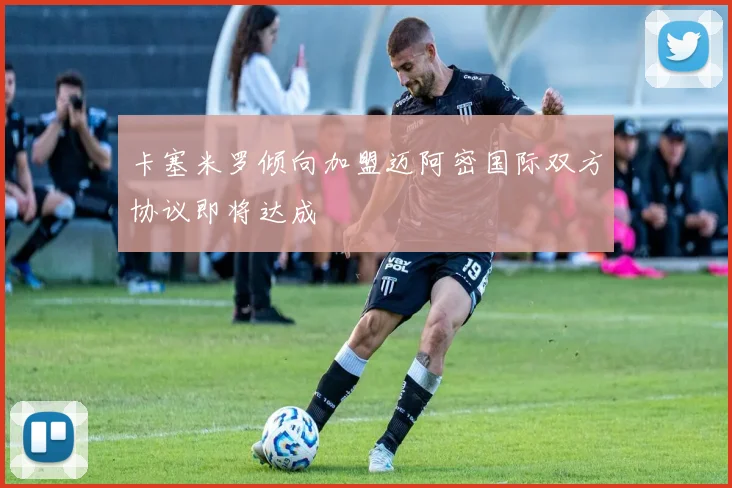 卡塞米罗倾向加盟迈阿密国际双方协议即将达成