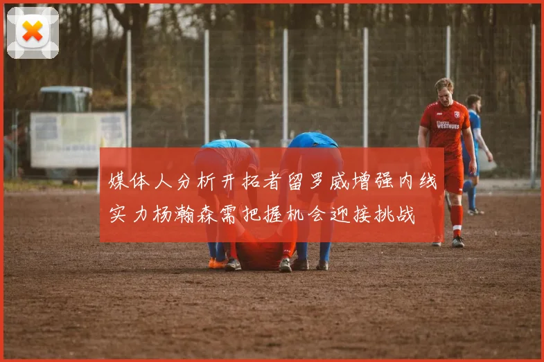 媒体人分析开拓者留罗威增强内线实力杨瀚森需把握机会迎接挑战