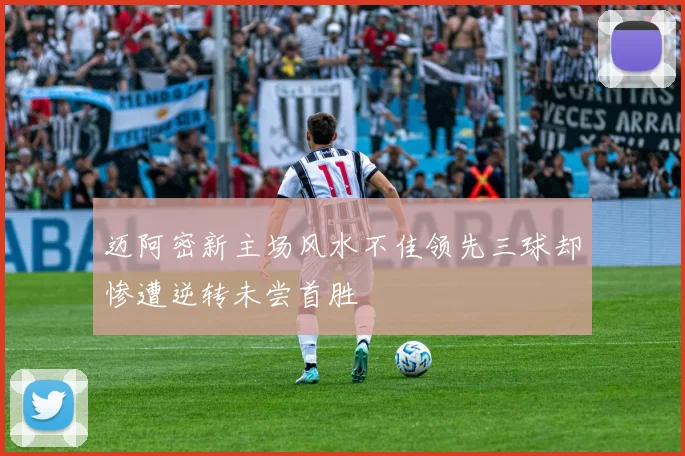 迈阿密新主场风水不佳领先三球却惨遭逆转未尝首胜