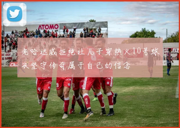 老哈达威拒绝让儿子穿热火10号球衣坚守传奇属于自己的信念