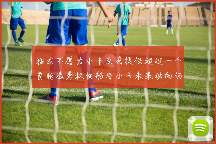 猛龙不愿为小卡交易提供超过一个首轮选秀权快船与小卡未来动向仍不明朗