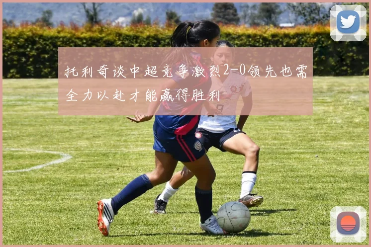 托利奇谈中超竞争激烈2-0领先也需全力以赴才能赢得胜利