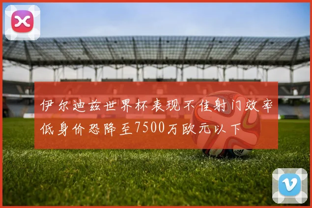 伊尔迪兹世界杯表现不佳射门效率低身价恐降至7500万欧元以下