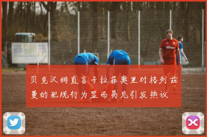 贝克汉姆直言卡拉菲奥里对格列兹曼的犯规行为显而易见引发热议