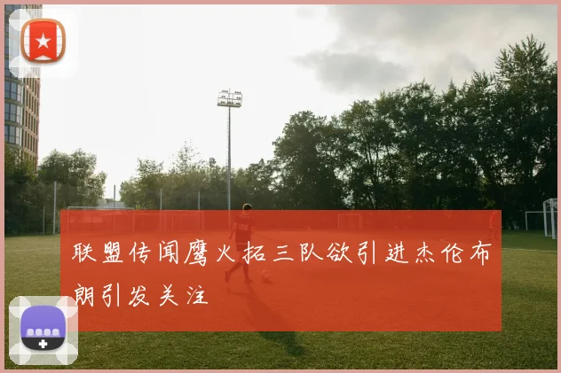 联盟传闻鹰火拓三队欲引进杰伦布朗引发关注