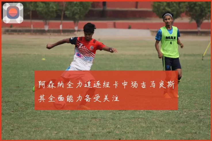 阿森纳全力追逐纽卡中场吉马良斯其全面能力备受关注