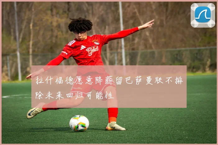 拉什福德愿意降薪留巴萨曼联不排除未来回归可能性