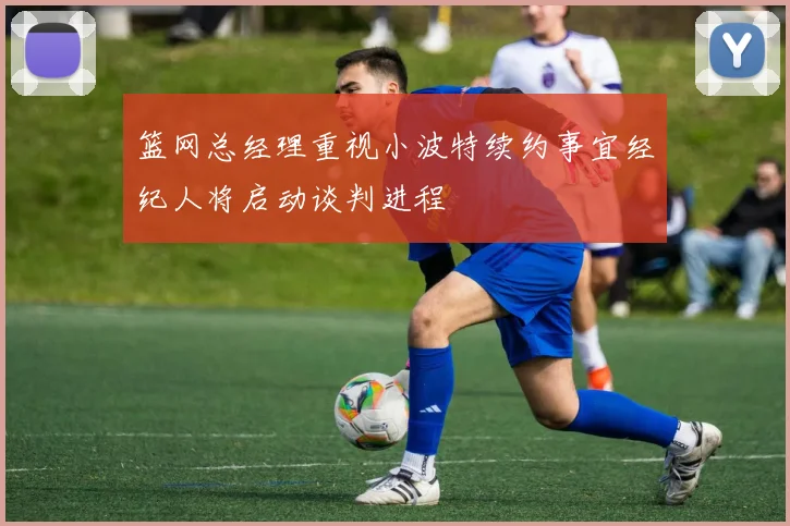 篮网总经理重视小波特续约事宜经纪人将启动谈判进程