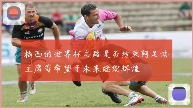 梅西的世界杯之路是否结束阿足协主席寄希望于未来继续辉煌