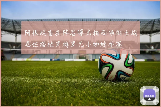 阿根廷首发阵容曝光梅西领衔出战恩佐搭档罗梅罗无小蜘蛛参赛
