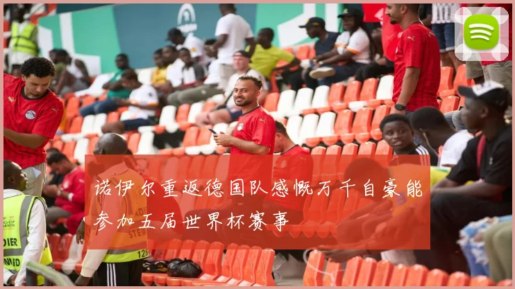 诺伊尔重返德国队感慨万千自豪能参加五届世界杯赛事
