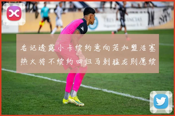 名记透露小卡续约意向若加盟活塞热火将不续约回归马刺猛龙则愿续约