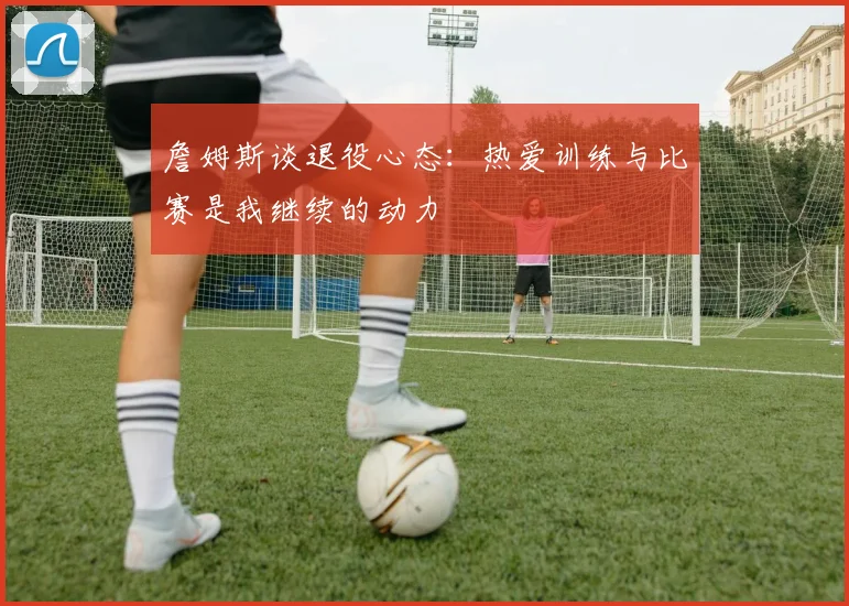 詹姆斯谈退役心态:热爱训练与比赛是我继续的动力