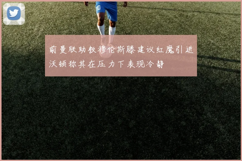 前曼联助教穆伦斯滕建议红魔引进沃顿称其在压力下表现冷静