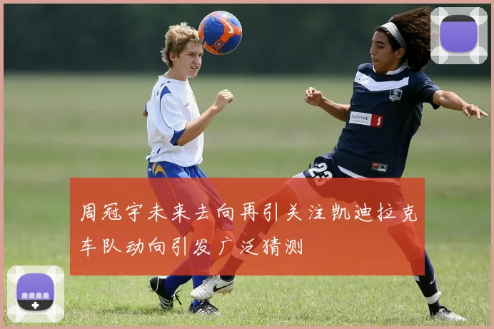周冠宇未来去向再引关注凯迪拉克车队动向引发广泛猜测