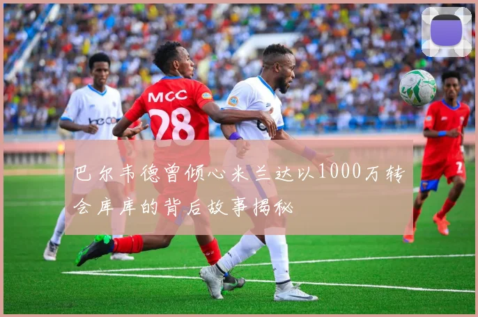巴尔韦德曾倾心米兰达以1000万转会库库的背后故事揭秘