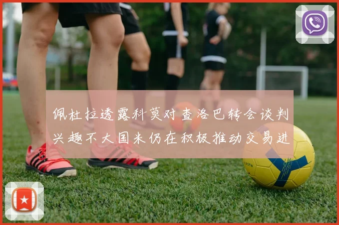 佩杜拉透露科莫对查洛巴转会谈判兴趣不大国米仍在积极推动交易进程