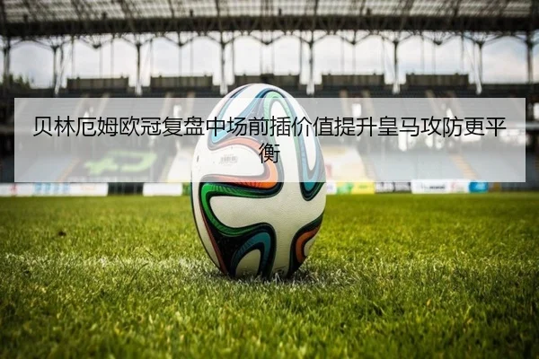 贝林厄姆欧冠复盘中场前插价值提升皇马攻防更平衡